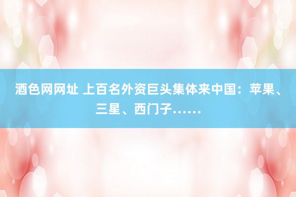 酒色网网址 上百名外资巨头集体来中国：苹果、三星、西门子……