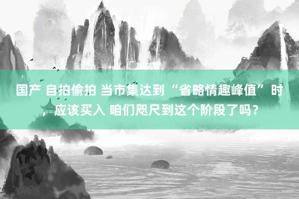 国产 自拍偷拍 当市集达到 “省略情趣峰值” 时，应该买入 咱们咫尺到这个阶段了吗？