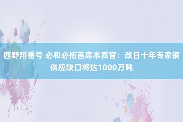 西野翔番号 必和必拓首席本质官：改日十年专家铜供应缺口将达1000万吨