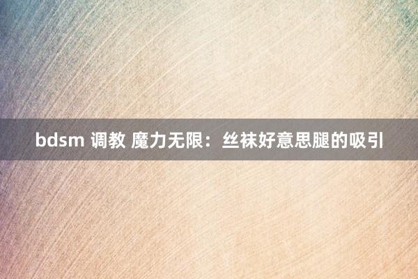 bdsm 调教 魔力无限：丝袜好意思腿的吸引
