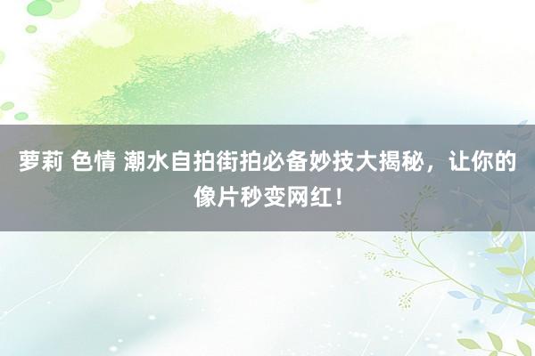萝莉 色情 潮水自拍街拍必备妙技大揭秘，让你的像片秒变网红！