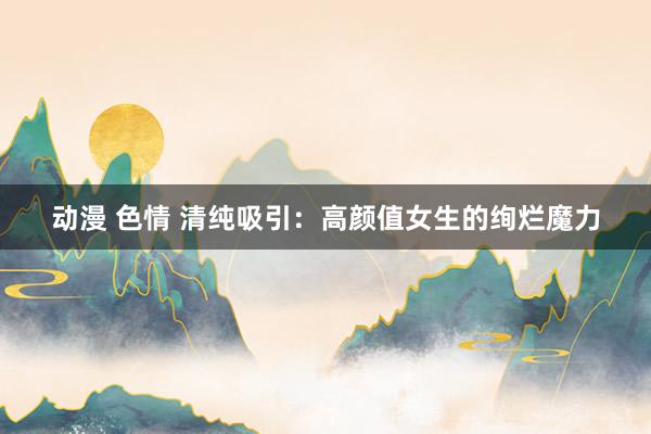 动漫 色情 清纯吸引：高颜值女生的绚烂魔力