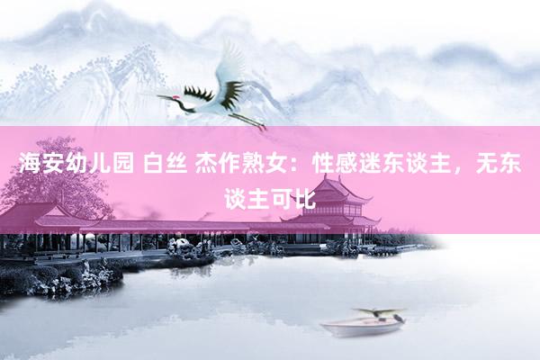 海安幼儿园 白丝 杰作熟女：性感迷东谈主，无东谈主可比
