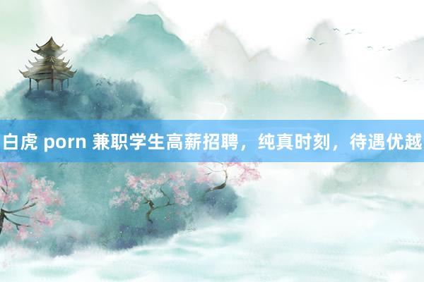 白虎 porn 兼职学生高薪招聘，纯真时刻，待遇优越