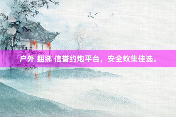 户外 捆绑 信誉约炮平台，安全蚁集佳选。