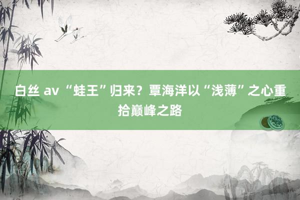 白丝 av “蛙王”归来？覃海洋以“浅薄”之心重拾巅峰之路