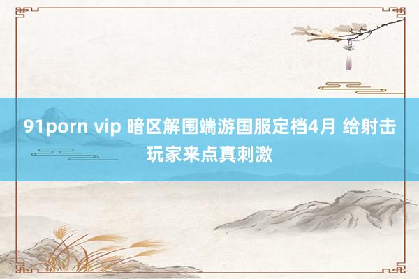 91porn vip 暗区解围端游国服定档4月 给射击玩家来点真刺激
