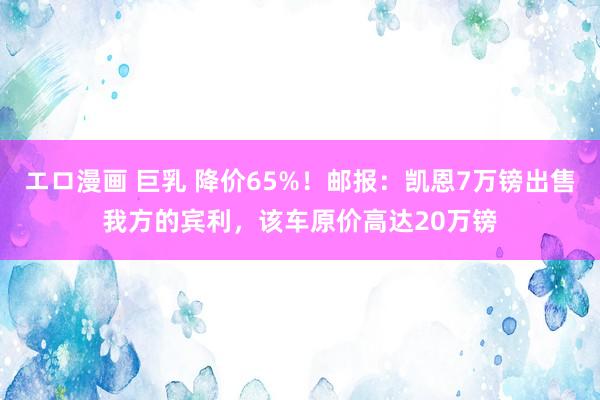 エロ漫画 巨乳 降价65%！邮报：凯恩7万镑出售我方的宾利，该车原价高达20万镑