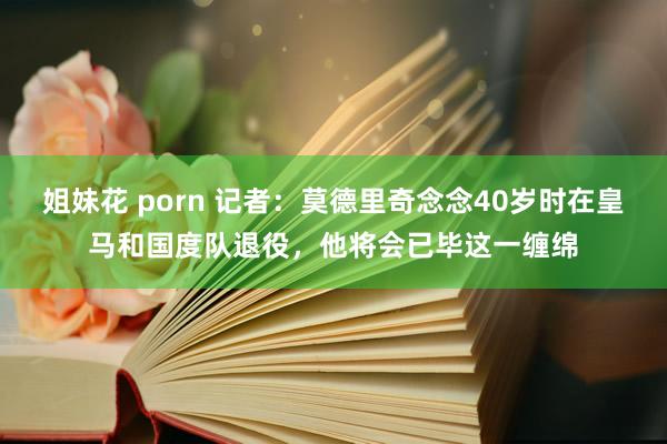 姐妹花 porn 记者：莫德里奇念念40岁时在皇马和国度队退役，他将会已毕这一缠绵