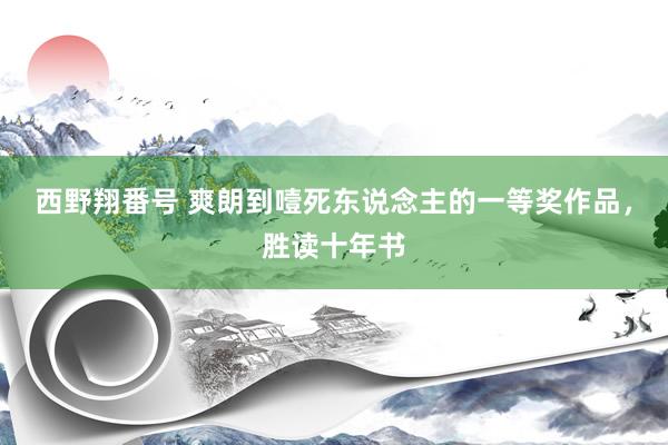西野翔番号 爽朗到噎死东说念主的一等奖作品，胜读十年书