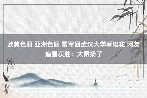 欧美色图 亚洲色图 雷军回武汉大学看樱花 网友追星获胜：太昂扬了