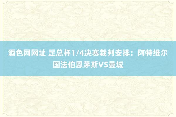 酒色网网址 足总杯1/4决赛裁判安排：阿特维尔国法伯恩茅斯VS曼城