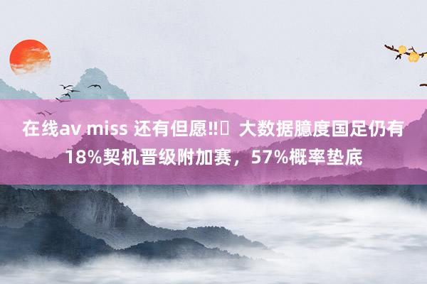在线av miss 还有但愿‼️大数据臆度国足仍有18%契机晋级附加赛，57%概率垫底