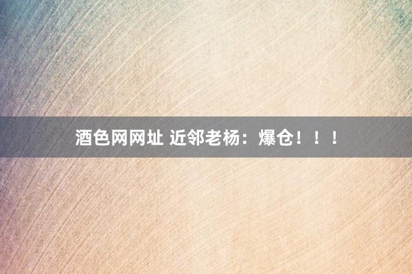 酒色网网址 近邻老杨：爆仓！！！