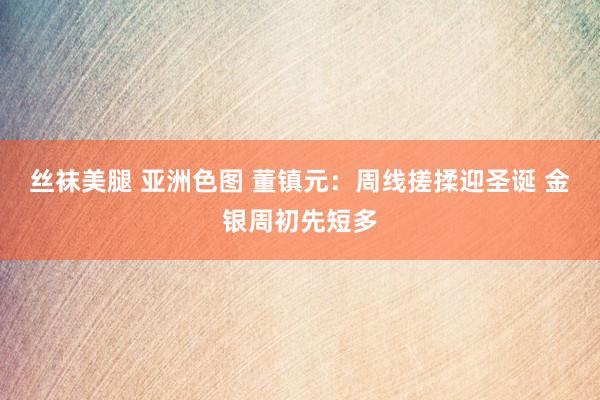 丝袜美腿 亚洲色图 董镇元：周线搓揉迎圣诞 金银周初先短多