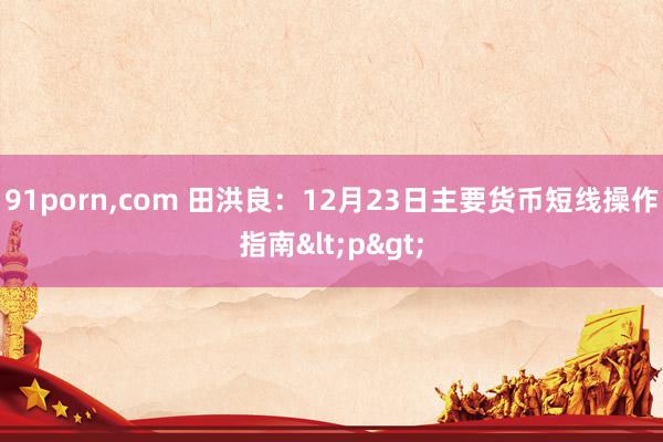91porn，com 田洪良：12月23日主要货币短线操作指南<p>