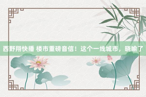 西野翔快播 楼市重磅音信！这个一线城市，晓喻了