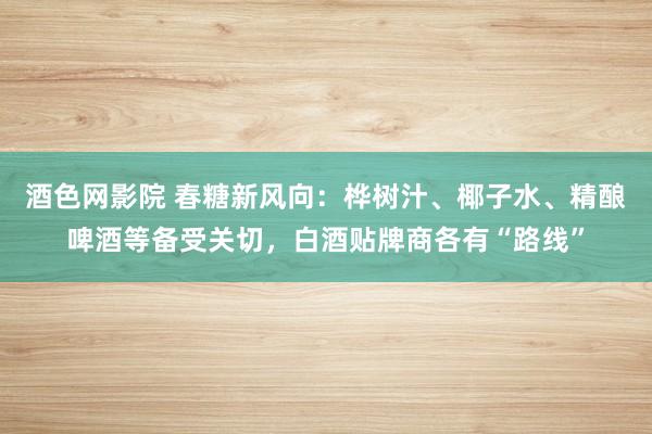 酒色网影院 春糖新风向：桦树汁、椰子水、精酿啤酒等备受关切，白酒贴牌商各有“路线”