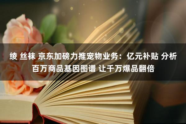 绫 丝袜 京东加磅力推宠物业务：亿元补贴 分析百万商品基因图谱 让千万爆品翻倍