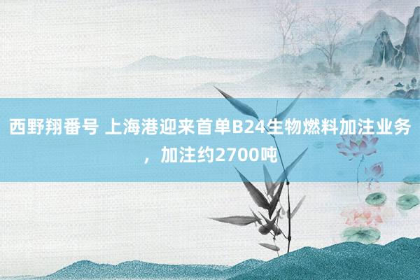 西野翔番号 上海港迎来首单B24生物燃料加注业务，加注约2700吨