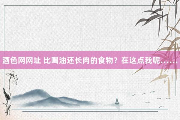 酒色网网址 比喝油还长肉的食物？在这点我呢……