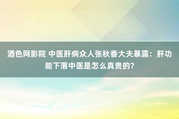酒色网影院 中医肝病众人张秋香大夫暴露：肝功能下落中医是怎么真贵的？
