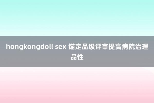 hongkongdoll sex 锚定品级评审提高病院治理品性