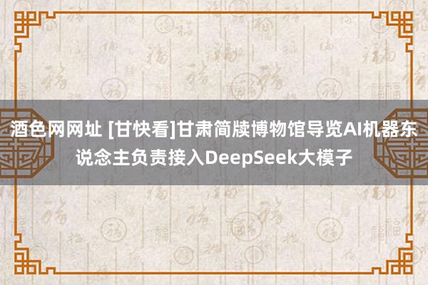 酒色网网址 [甘快看]甘肃简牍博物馆导览AI机器东说念主负责接入DeepSeek大模子