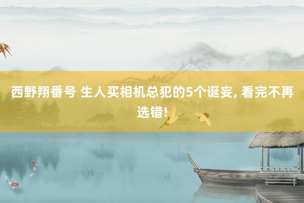 西野翔番号 生人买相机总犯的5个诞妄， 看完不再选错!