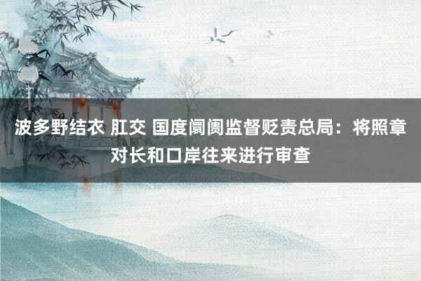 波多野结衣 肛交 国度阛阓监督贬责总局：将照章对长和口岸往来进行审查