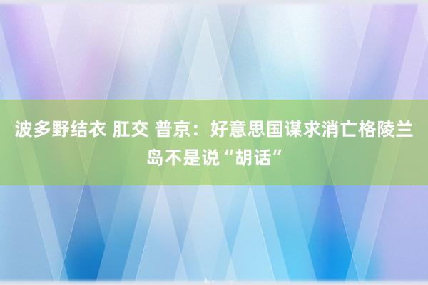 波多野结衣 肛交 普京：好意思国谋求消亡格陵兰岛不是说“胡话”