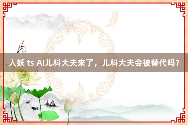 人妖 ts AI儿科大夫来了，儿科大夫会被替代吗？
