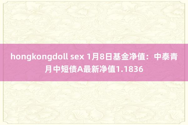 hongkongdoll sex 1月8日基金净值：中泰青月中短债A最新净值1.1836
