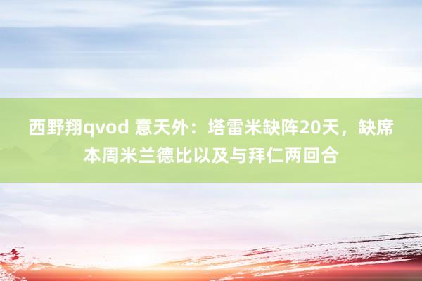 西野翔qvod 意天外：塔雷米缺阵20天，缺席本周米兰德比以及与拜仁两回合