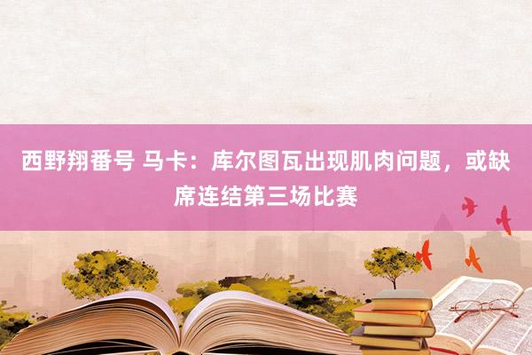 西野翔番号 马卡：库尔图瓦出现肌肉问题，或缺席连结第三场比赛