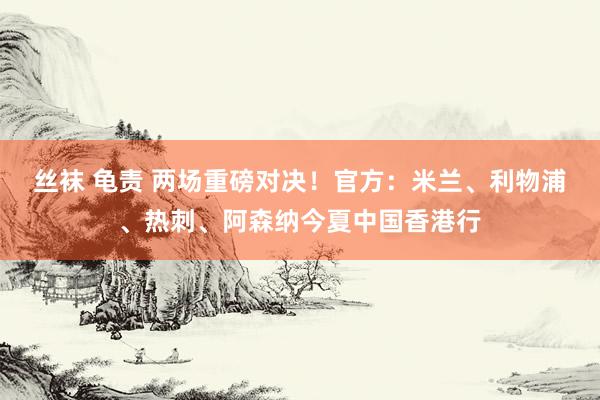丝袜 龟责 两场重磅对决！官方：米兰、利物浦、热刺、阿森纳今夏中国香港行