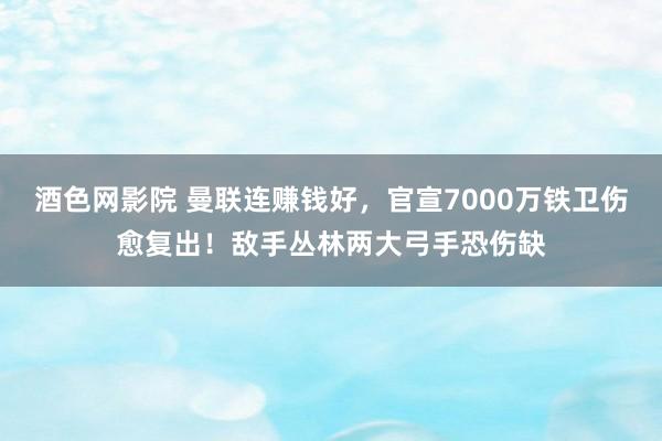 酒色网影院 曼联连赚钱好，官宣7000万铁卫伤愈复出！敌手丛林两大弓手恐伤缺