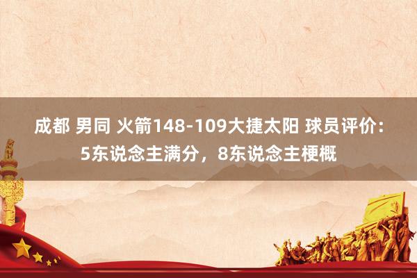 成都 男同 火箭148-109大捷太阳 球员评价：5东说念主满分，8东说念主梗概