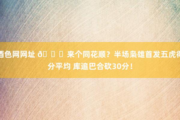 酒色网网址 😆来个同花顺？半场枭雄首发五虎得分平均 库追巴合砍30分！