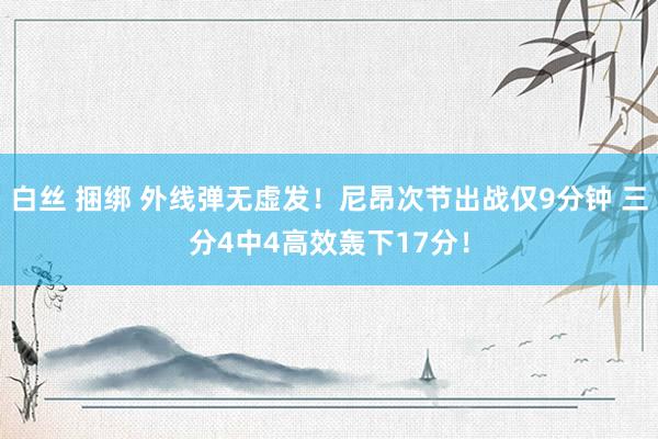 白丝 捆绑 外线弹无虚发！尼昂次节出战仅9分钟 三分4中4高效轰下17分！