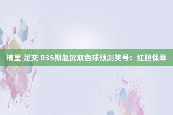 楠里 足交 035期赵沉双色球预测奖号：红胆保举