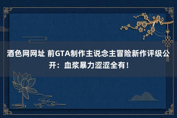 酒色网网址 前GTA制作主说念主冒险新作评级公开：血浆暴力涩涩全有！