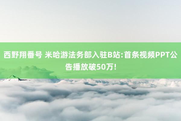 西野翔番号 米哈游法务部入驻B站:首条视频PPT公告播放破50万!