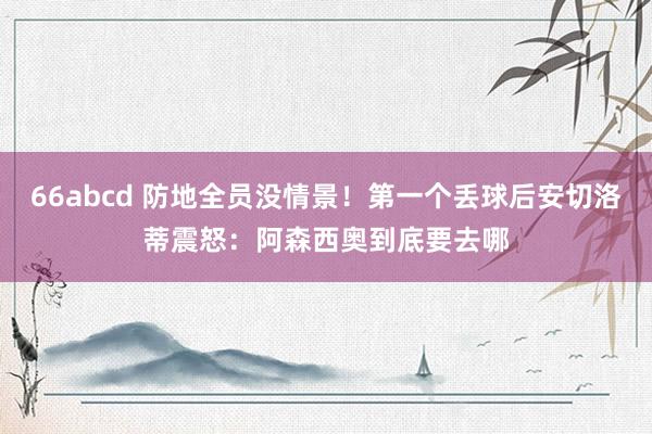 66abcd 防地全员没情景！第一个丢球后安切洛蒂震怒：阿森西奥到底要去哪