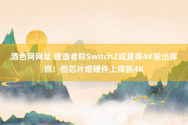 酒色网网址 建造者称Switch2或莫得4K输出撑抓！但芯片组硬件上撑抓4K