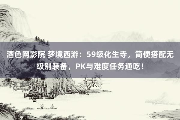 酒色网影院 梦境西游：59级化生寺，简便搭配无级别装备，PK与难度任务通吃！