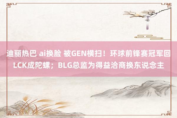迪丽热巴 ai换脸 被GEN横扫！环球前锋赛冠军回LCK成陀螺；BLG总监为得益洽商换东说念主