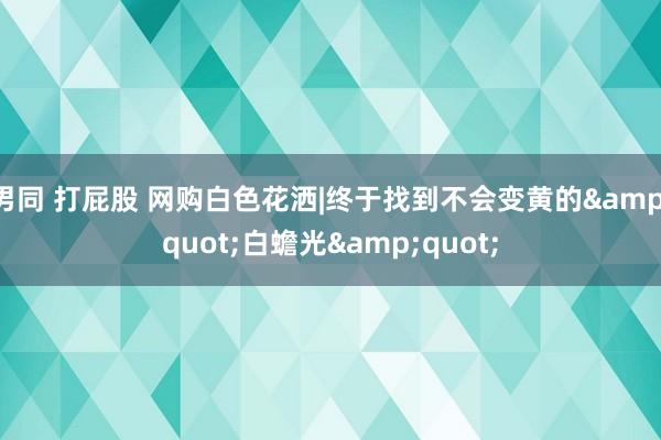 男同 打屁股 网购白色花洒|终于找到不会变黄的"白蟾光"
