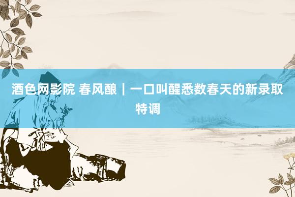酒色网影院 春风酿｜一口叫醒悉数春天的新录取特调