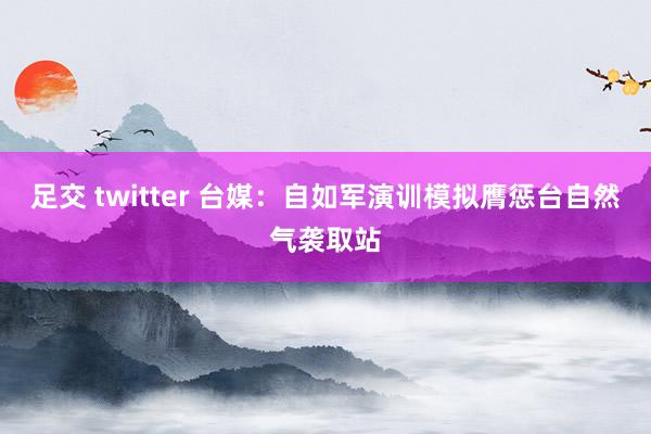 足交 twitter 台媒：自如军演训模拟膺惩台自然气袭取站